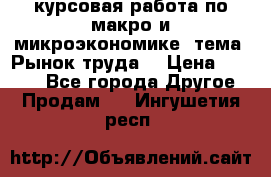 курсовая работа по макро и микроэкономике  тема “Рынок труда“ › Цена ­ 1 500 - Все города Другое » Продам   . Ингушетия респ.